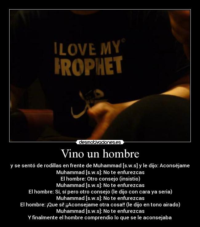 Vino un hombre - y se sentó de rodillas en frente de Muhammad [s.w.s] y le dijo: Aconséjame
Muhammad [s.w.s]: No te enfurezcas
El hombre: Otro consejo (insistio)
Muhammad [s.w.s]: No te enfurezcas
El hombre: Sí, sí pero otro consejo (le dijo con cara ya seria)
Muhammad [s.w.s]: No te enfurezcas
El hombre: ¡Que sí! ¡¡Aconsejame otra cosa!! (le dijo en tono airado)
Muhammad [s.w.s]: No te enfurezcas
Y finalmente el hombre comprendio lo que se le aconsejaba