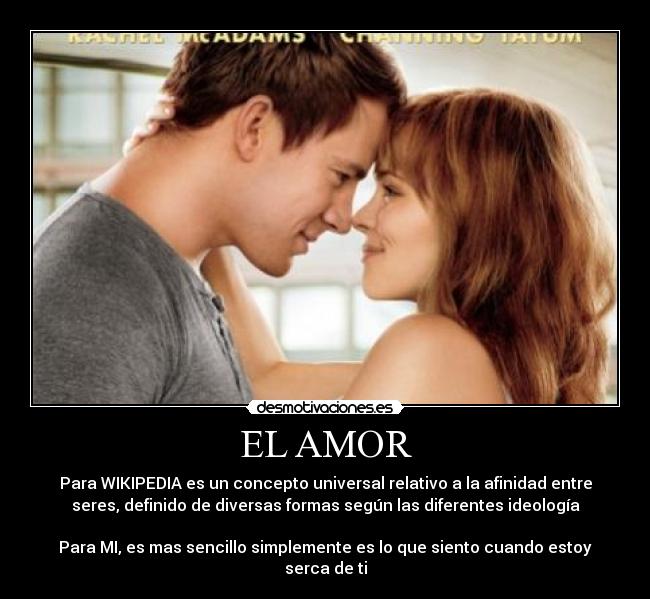 EL AMOR - Para WIKIPEDIA es un concepto universal relativo a la afinidad entre
seres, definido de diversas formas según las diferentes ideología
Para MI, es mas sencillo simplemente es lo que siento cuando estoy
serca de ti