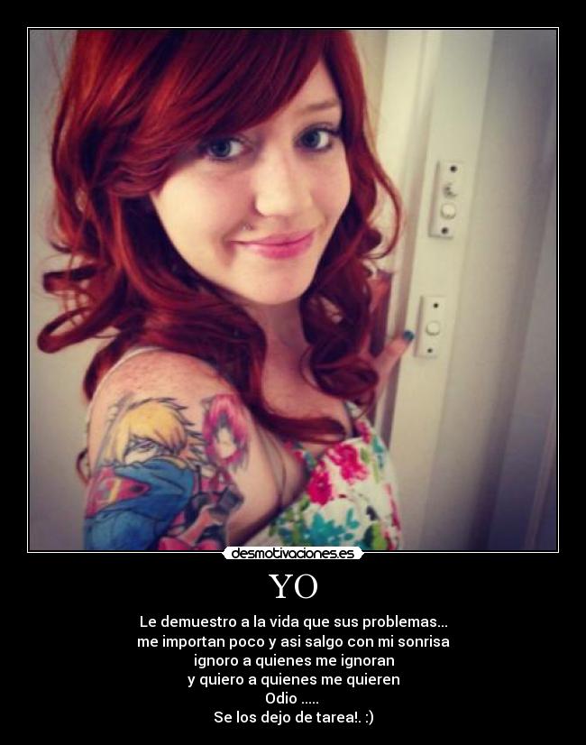 YO - Le demuestro a la vida que sus problemas...
me importan poco y asi salgo con mi sonrisa
ignoro a quienes me ignoran
y quiero a quienes me quieren
Odio ..... 
Se los dejo de tarea!. :)