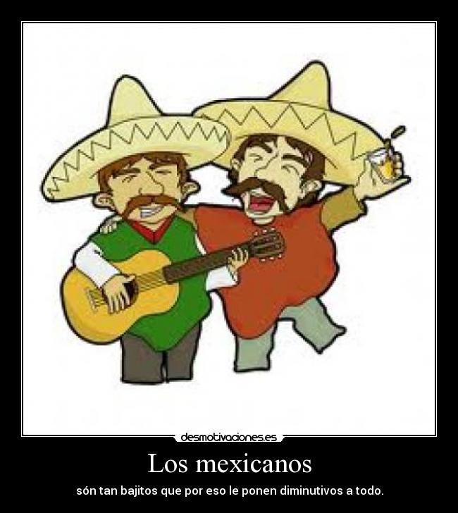 Los mexicanos - són tan bajitos que por eso le ponen diminutivos a todo.