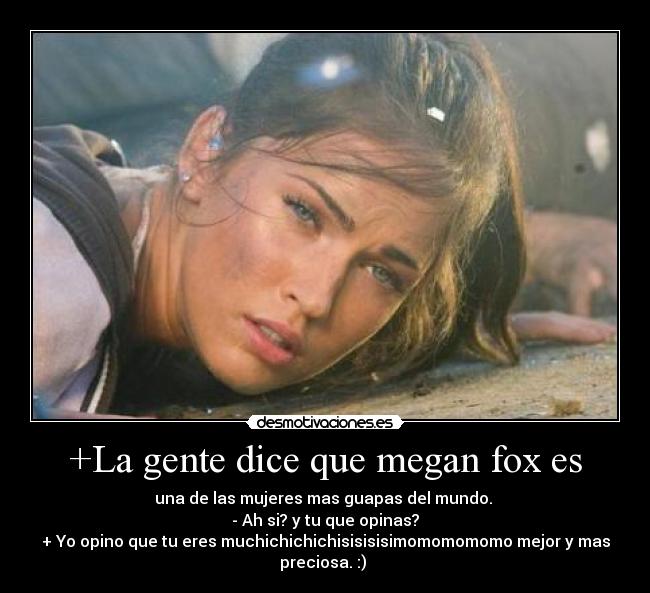 +La gente dice que megan fox es - una de las mujeres mas guapas del mundo.
- Ah si? y tu que opinas?
+ Yo opino que tu eres muchichichichisisisisimomomomomo mejor y mas
preciosa. :)