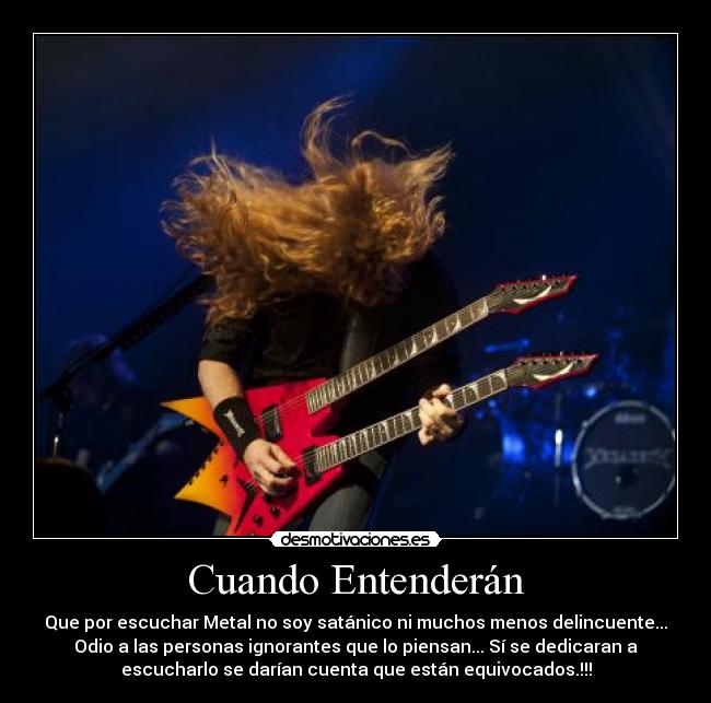 Cuando Entenderán - Que por escuchar Metal no soy satánico ni muchos menos delincuente...
Odio a las personas ignorantes que lo piensan... Sí se dedicaran a
escucharlo se darían cuenta que están equivocados.!!!