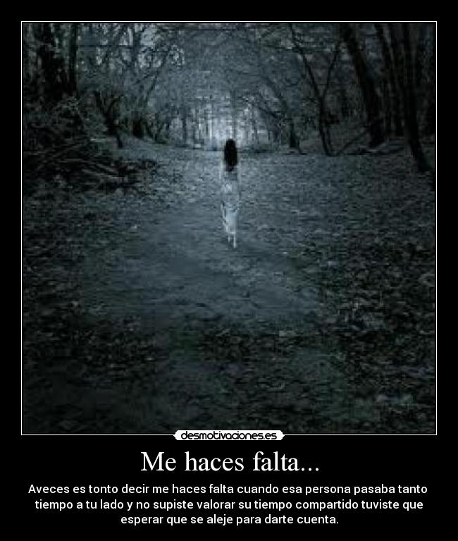 Me haces falta... - Aveces es tonto decir me haces falta cuando esa persona pasaba tanto 
tiempo a tu lado y no supiste valorar su tiempo compartido tuviste que
esperar que se aleje para darte cuenta.