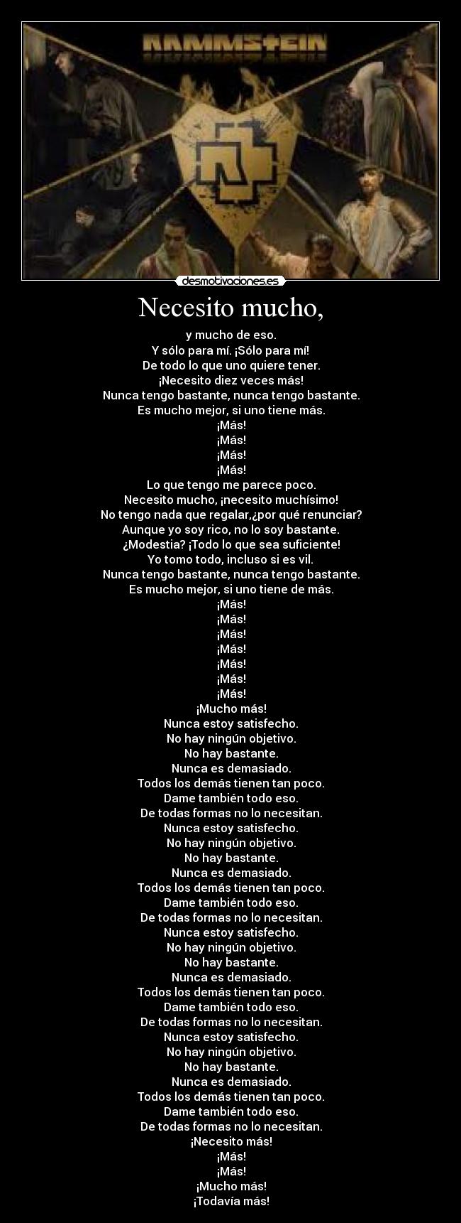 Necesito mucho, - y mucho de eso.
Y sólo para mí. ¡Sólo para mí!
De todo lo que uno quiere tener.
¡Necesito diez veces más!
Nunca tengo bastante, nunca tengo bastante.
Es mucho mejor, si uno tiene más.
¡Más!
¡Más!
¡Más!
¡Más!
Lo que tengo me parece poco.
Necesito mucho, ¡necesito muchísimo!
No tengo nada que regalar,¿por qué renunciar?
Aunque yo soy rico, no lo soy bastante.
¿Modestia? ¡Todo lo que sea suficiente!
Yo tomo todo, incluso si es vil.
Nunca tengo bastante, nunca tengo bastante.
Es mucho mejor, si uno tiene de más.
¡Más!
¡Más!
¡Más!
¡Más!
¡Más!
¡Más!
¡Más!
¡Mucho más!
Nunca estoy satisfecho.
No hay ningún objetivo.
No hay bastante.
Nunca es demasiado.
Todos los demás tienen tan poco.
Dame también todo eso.
De todas formas no lo necesitan.
Nunca estoy satisfecho.
No hay ningún objetivo.
No hay bastante.
Nunca es demasiado.
Todos los demás tienen tan poco.
Dame también todo eso.
De todas formas no lo necesitan.
Nunca estoy satisfecho.
No hay ningún objetivo.
No hay bastante.
Nunca es demasiado.
Todos los demás tienen tan poco.
Dame también todo eso.
De todas formas no lo necesitan.
Nunca estoy satisfecho.
No hay ningún objetivo.
No hay bastante.
Nunca es demasiado.
Todos los demás tienen tan poco.
Dame también todo eso.
De todas formas no lo necesitan.
¡Necesito más!
¡Más!
¡Más!
¡Mucho más!
¡Todavía más!