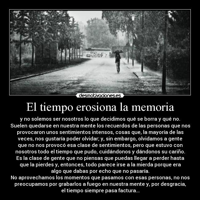 El tiempo erosiona la memoria - y no solemos ser nosotros lo que decidimos qué se borra y qué no.
Suelen quedarse en nuestra mente los recuerdos de las personas que nos
provocaron unos sentimientos intensos, cosas que, la mayoría de las
veces, nos gustaría poder olvidar; y, sin embargo, olvidamos a gente
que no nos provocó esa clase de sentimientos, pero que estuvo con
nosotros todo el tiempo que pudo, cuidándonos y dándonos su cariño.
Es la clase de gente que no piensas que puedas llegar a perder hasta
que la pierdes y, entonces, todo parece irse a la mierda porque era
algo que dabas por echo que no pasaría.
No aprovechamos los momentos que pasamos con esas personas, no nos
preocupamos por grabarlos a fuego en nuestra mente y, por desgracia,
el tiempo siempre pasa factura...
