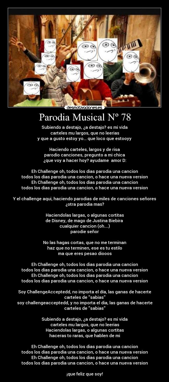 Parodia Musical Nº 78 - Subiendo a destajo, ¿a destajo? es mi vida
carteles mu largos, que no leerias
y que a gusto estoy yo... que loco que estooyy
Haciendo carteles, largos y de risa
parodio canciones, pregunto a mi chica
¿que voy a hacer hoy? ayudame amor D:
Eh Challenge oh, todos los dias parodia una cancion
todos los dias parodia una cancion, o hace una nueva version
Eh Challenge oh, todos los dias parodia una cancion
todos los dias parodia una cancion, o hace una nueva version
Y el challenge aqui, haciendo parodias de miles de canciones señores
¿otra parodia mas?
Haciendolas largas, o algunas cortitas
de Disney, de mago de Justina Biebira
cualquier cancion (oh....)
parodie señor
No las hagas cortas, que no me terminan
haz que no terminen, ese es tu estilo
ma que eres pesao diooos
Eh Challenge oh, todos los dias parodia una cancion
todos los dias parodia una cancion, o hace una nueva version
Eh Challenge oh, todos los dias parodia una cancion
todos los dias parodia una cancion, o hace una nueva version
Soy ChallengeAcceptedd, no importa el día, las ganas de hacerte
carteles de sabias
soy challengeacceptedd, y no importa el dia, las ganas de hacerte
carteles de sabias
Subiendo a destajo, ¿a destajo? es mi vida
carteles mu largos, que no leerias
Haciendolas largas, o algunas cortitas
haceras to raras, que hablen de mi
Eh Challenge oh, todos los dias parodia una cancion
todos los dias parodia una cancion, o hace una nueva version
Eh Challenge oh, todos los dias parodia una cancion
todos los dias parodia una cancion, o hace una nueva version
¡que feliz que soy!