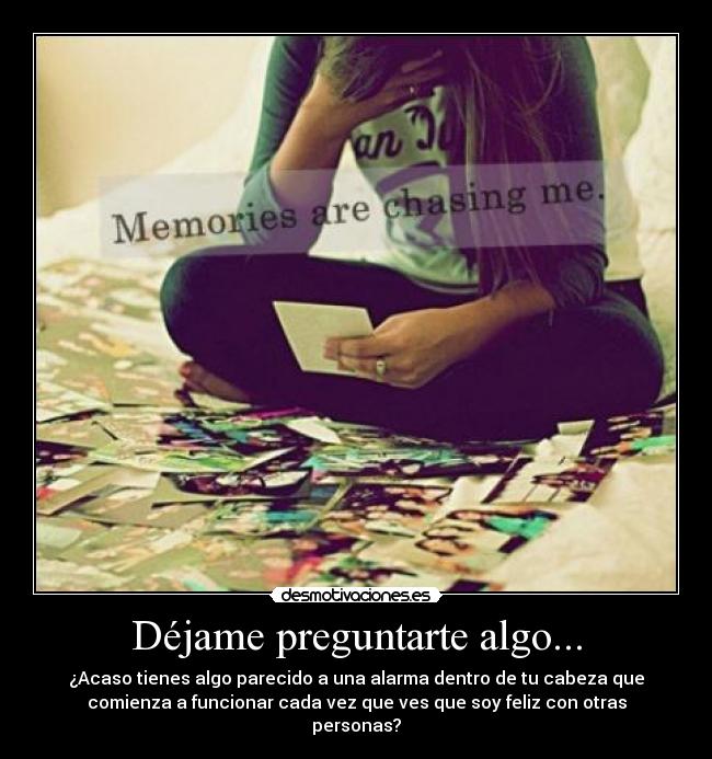 Déjame preguntarte algo... - ¿Acaso tienes algo parecido a una alarma dentro de tu cabeza que
comienza a funcionar cada vez que ves que soy feliz con otras
personas?