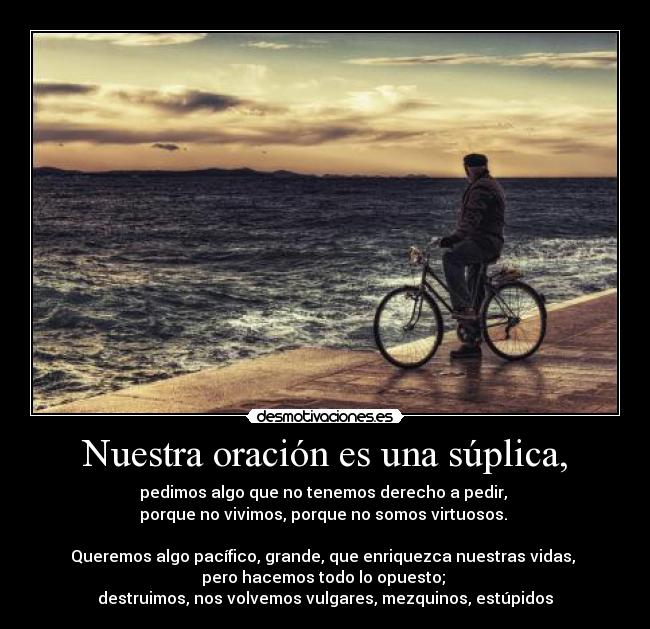 Nuestra oración es una súplica, - pedimos algo que no tenemos derecho a pedir,
porque no vivimos, porque no somos virtuosos.
Queremos algo pacífico, grande, que enriquezca nuestras vidas,
pero hacemos todo lo opuesto;
destruimos, nos volvemos vulgares, mezquinos, estúpidos