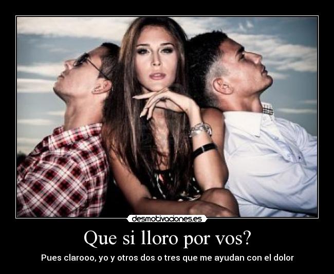 Que si lloro por vos? - Pues clarooo, yo y otros dos o tres que me ayudan con el dolor