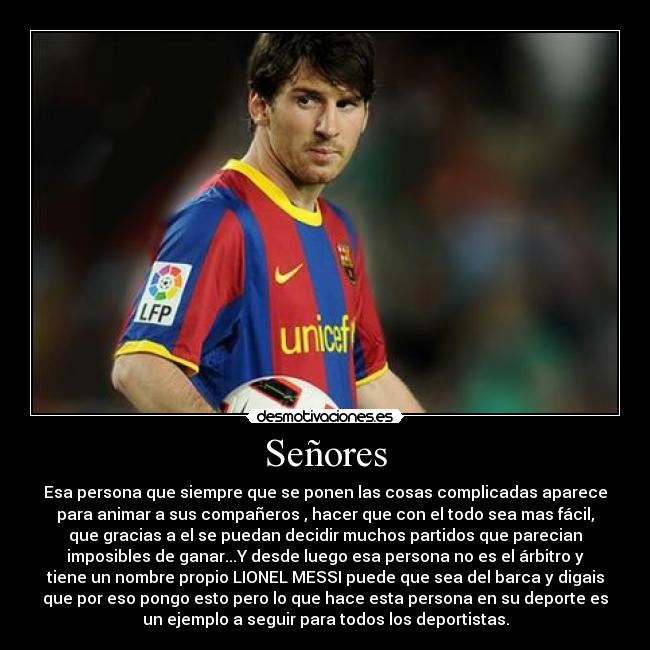 Señores - Esa persona que siempre que se ponen las cosas complicadas aparece
para animar a sus compañeros , hacer que con el todo sea mas fácil,
que gracias a el se puedan decidir muchos partidos que parecian
imposibles de ganar...Y desde luego esa persona no es el árbitro y
tiene un nombre propio LIONEL MESSI puede que sea del barca y digais
que por eso pongo esto pero lo que hace esta persona en su deporte es
un ejemplo a seguir para todos los deportistas.