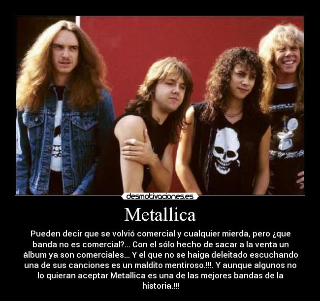 Metallica - Pueden decir que se volvió comercial y cualquier mierda, pero ¿que
banda no es comercial?... Con el sólo hecho de sacar a la venta un
álbum ya son comerciales... Y el que no se haiga deleitado escuchando
una de sus canciones es un maldito mentiroso.!!!. Y aunque algunos no
lo quieran aceptar Metallica es una de las mejores bandas de la
historia.!!!
