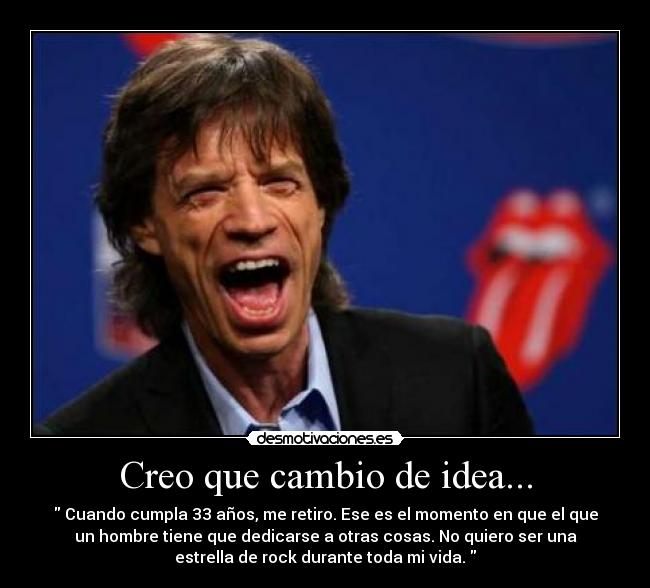 Creo que cambio de idea... - Cuando cumpla 33 años, me retiro. Ese es el momento en que el que
un hombre tiene que dedicarse a otras cosas. No quiero ser una
estrella de rock durante toda mi vida.