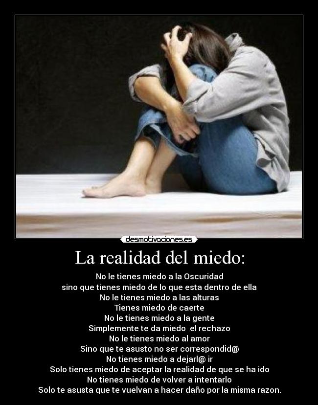 La realidad del miedo: - No le tienes miedo a la Oscuridad
sino que tienes miedo de lo que esta dentro de ella
No le tienes miedo a las alturas
Tienes miedo de caerte
No le tienes miedo a la gente
Simplemente te da miedo  el rechazo
No le tienes miedo al amor
Sino que te asusto no ser correspondid@
No tienes miedo a dejarl@ ir
Solo tienes miedo de aceptar la realidad de que se ha ido
No tienes miedo de volver a intentarlo
Solo te asusta que te vuelvan a hacer daño por la misma razon.