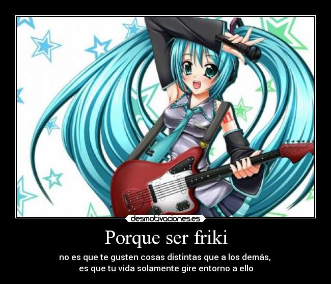 Porque ser friki - no es que te gusten cosas distintas que a los demás,
es que tu vida solamente gire entorno a ello