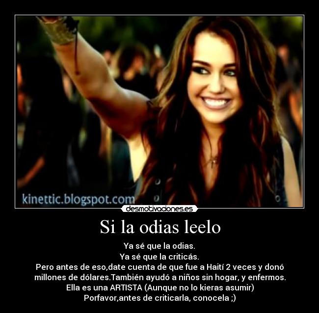 Si la odias leelo - Ya sé que la odias.
Ya sé que la criticás.
Pero antes de eso,date cuenta de que fue a Haití 2 veces y donó
millones de dólares.También ayudó a niños sin hogar, y enfermos.
Ella es una ARTISTA (Aunque no lo kieras asumir)
Porfavor,antes de criticarla, conocela ;)