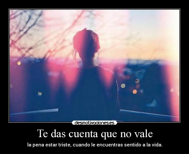 Te das cuenta que no vale - la pena estar triste, cuando le encuentras sentido a la vida.