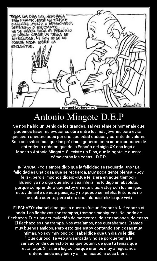 Antonio Mingote D.E.P - Se nos ha ido un Genio de los grandes. Tal vez el mejor homenaje que
podemos hacer es evocar su obra entre los más jóvenes para evitar
que sean anesteciados por una sociedad caduca y carente de valores.
Solo así evitaremos que las próximas generaciones sean incapaces de
entender la crónica que de la España del siglo XX nos legó el
Maestro Antonio Mingote. Si existe un Dios, que Mingote le cuente
cómo están las cosas... D.E.P.
INFANCIA: «Yo siempre digo que la felicidad se recuerda, ¿no? La
felicidad es una cosa que se recuerda. Muy poca gente piensa: «Soy
feliz», pero sí muchos dicen: «¡Qué feliz era en aquel tiempo!»
Bueno, yo no digo que ahora sea infeliz, no lo digo en absoluto,
porque comprenderá que estoy en este sitio, estoy con los amigos,
estoy delante de este paisaje... y no puedo ser infeliz. Entonces no
me daba cuenta, pero sí era una infancia feliz la que viví».
FLECHAZO: «Isabel dice que lo nuestro fue un flechazo. Ni flechazo ni
nada. Los flechazos son trampas, trampas maniqueas. No, nada de
flechazos. Fue una acumulación de momentos, de sensaciones, de cosas.
El flechazo es una trampa. Nos atraíamos, nos gustábamos. Éramos
muy buenos amigos. Pero esto que estoy contando son cosas muy
íntimas, yo soy muy púdico. Isabel dice que un día yo le dije:
¡Qué curioso! Te veo ahí sentada y no sé porqué tenía la
sensación de que esto tenía que ocurrir, de que tú tenías que
estar aquí. Sí, sí, era lógico, porque éramos muy amigos, nos
entendíamos muy bien y al final acabó la cosa bien».