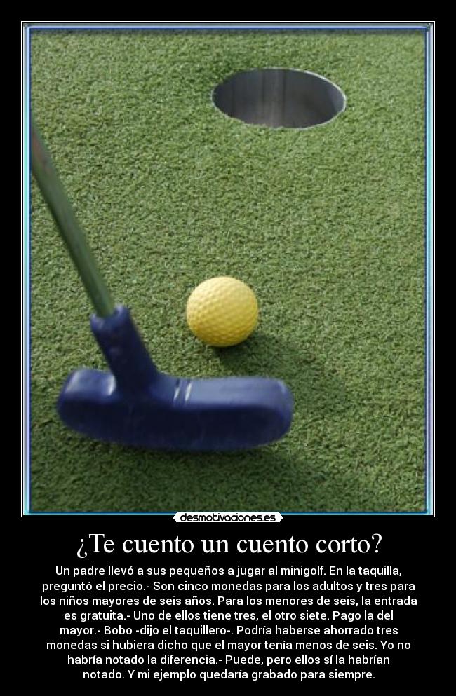 ¿Te cuento un cuento corto? - Un padre llevó a sus pequeños a jugar al minigolf. En la taquilla,
preguntó el precio.- Son cinco monedas para los adultos y tres para
los niños mayores de seis años. Para los menores de seis, la entrada
es gratuita.- Uno de ellos tiene tres, el otro siete. Pago la del
mayor.- Bobo -dijo el taquillero-. Podría haberse ahorrado tres
monedas si hubiera dicho que el mayor tenía menos de seis. Yo no
habría notado la diferencia.- Puede, pero ellos sí la habrían
notado. Y mi ejemplo quedaría grabado para siempre.