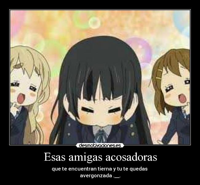Esas amigas acosadoras - que te encuentran tierna y tu te quedas
avergonzada .__.