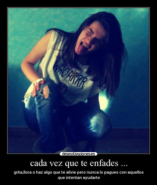 cada vez que te enfades ... - grita,llora o haz algo que te alivie pero nunca lo pagues con aquellos
que intentan ayudarte