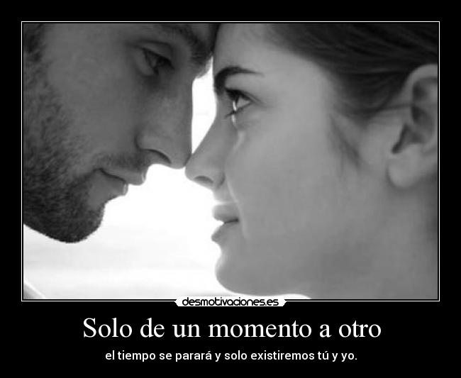 Solo de un momento a otro - el tiempo se parará y solo existiremos tú y yo.