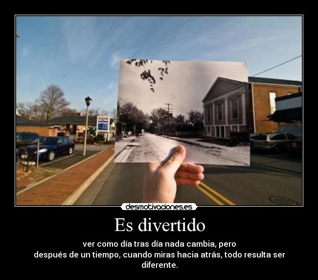 Es divertido - ver como día tras día nada cambia, pero
después de un tiempo, cuando miras hacia atrás, todo resulta ser diferente.