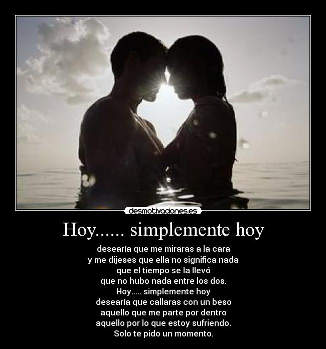 Hoy...... simplemente hoy - desearía que me miraras a la cara
y me dijeses que ella no significa nada
que el tiempo se la llevó
que no hubo nada entre los dos.
Hoy..... simplemente hoy
desearía que callaras con un beso
aquello que me parte por dentro
aquello por lo que estoy sufriendo.
Solo te pido un momento.