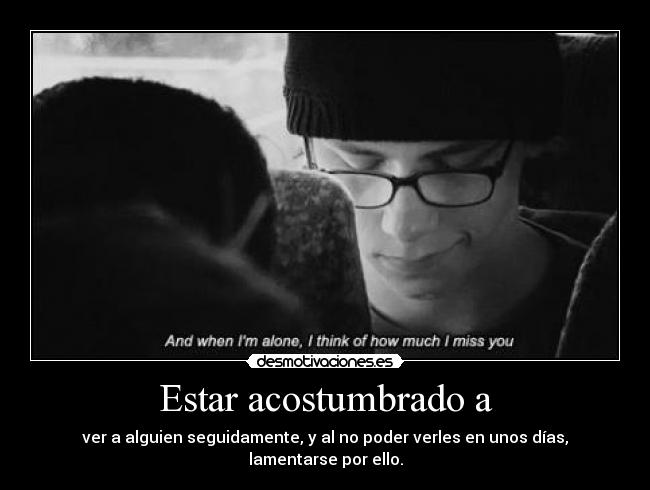 Estar acostumbrado a - ver a alguien seguidamente, y al no poder verles en unos días, lamentarse por ello.