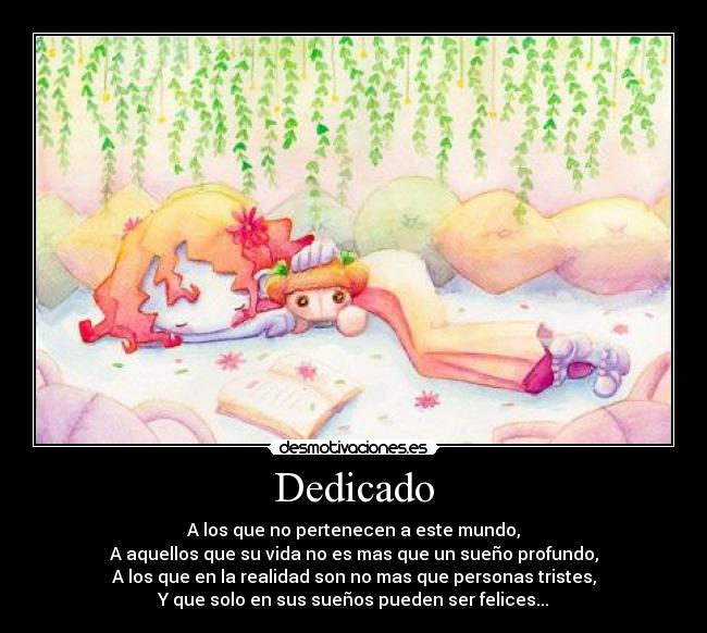 Dedicado - A los que no pertenecen a este mundo,
A aquellos que su vida no es mas que un sueño profundo,
A los que en la realidad son no mas que personas tristes,
Y que solo en sus sueños pueden ser felices...