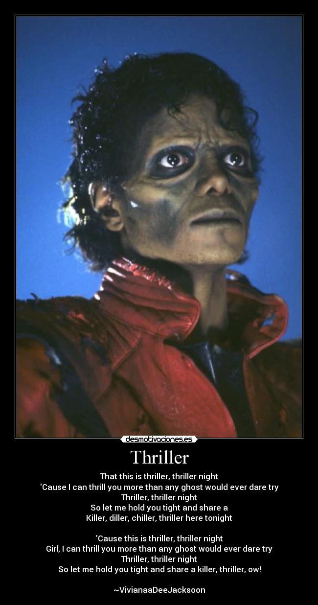 Thriller - That this is thriller, thriller night
Cause I can thrill you more than any ghost would ever dare try
Thriller, thriller night
So let me hold you tight and share a
Killer, diller, chiller, thriller here tonight
Cause this is thriller, thriller night
Girl, I can thrill you more than any ghost would ever dare try
Thriller, thriller night
So let me hold you tight and share a killer, thriller, ow!
~VivianaaDeeJacksoon