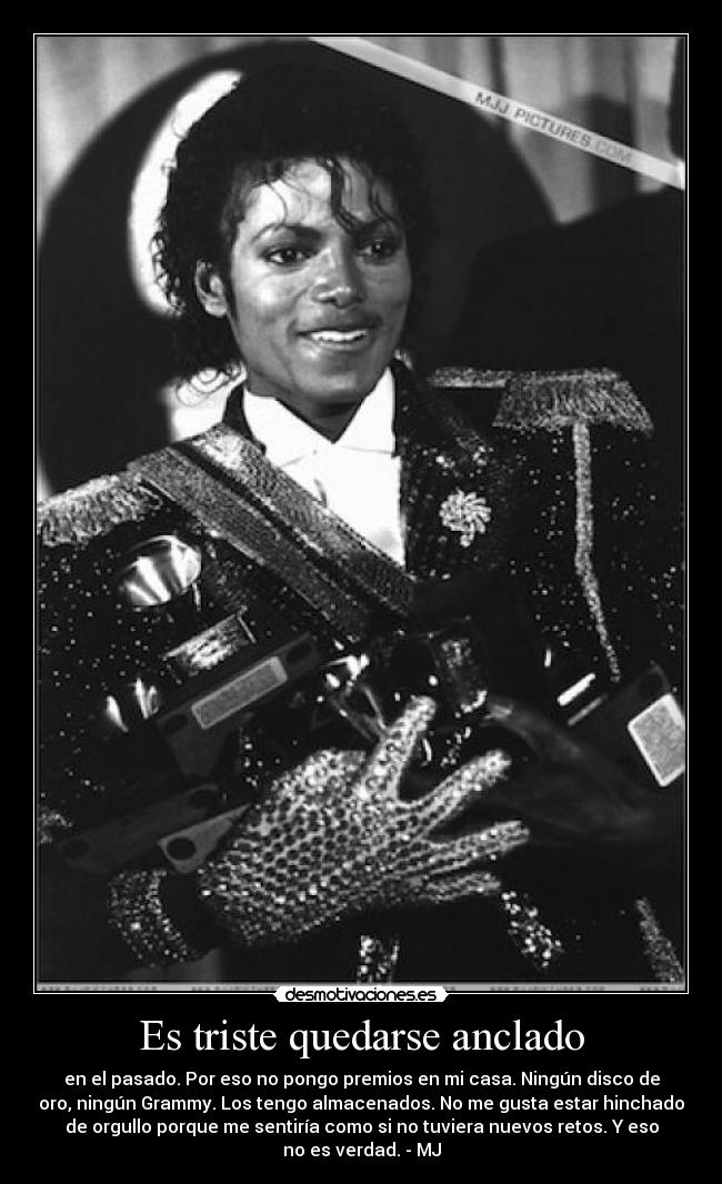 Es triste quedarse anclado - en el pasado. Por eso no pongo premios en mi casa. Ningún disco de
oro, ningún Grammy. Los tengo almacenados. No me gusta estar hinchado
de orgullo porque me sentiría como si no tuviera nuevos retos. Y eso
no es verdad. - MJ