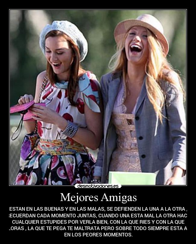 Mejores Amigas - ESTAN EN LAS BUENAS Y EN LAS MALAS, SE DEFIENDEN LA UNA A LA OTRA ,
RECUERDAN CADA MOMENTO JUNTAS, CUANDO UNA ESTA MAL LA OTRA HACE
CUALQUIER ESTUPIDES POR VERLA BIEN, CON LA QUE RIES Y CON LA QUE
LLORAS , LA QUE TE PEGA TE MALTRATA PERO SOBRE TODO SIEMPRE ESTA AHI
EN LOS PEORES MOMENTOS.