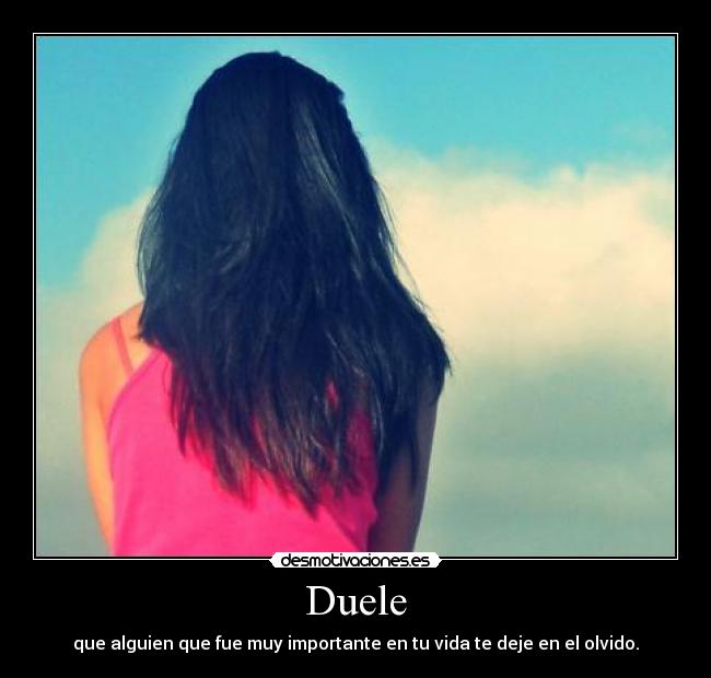 Duele - que alguien que fue muy importante en tu vida te deje en el olvido.