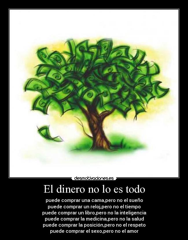 El dinero no lo es todo - puede comprar una cama,pero no el sueño
puede comprar un reloj,pero no el tiempo
puede comprar un libro,pero no la inteligencia
puede comprar la medicina,pero no la salud
puede comprar la posición,pero no el respeto
puede comprar el sexo,pero no el amor