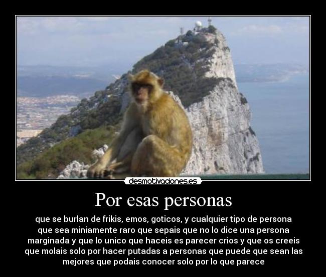 Por esas personas - que se burlan de frikis, emos, goticos, y cualquier tipo de persona
que sea miniamente raro que sepais que no lo dice una persona
marginada y que lo unico que haceis es parecer crios y que os creeis
que molais solo por hacer putadas a personas que puede que sean las
mejores que podais conocer solo por lo que parece