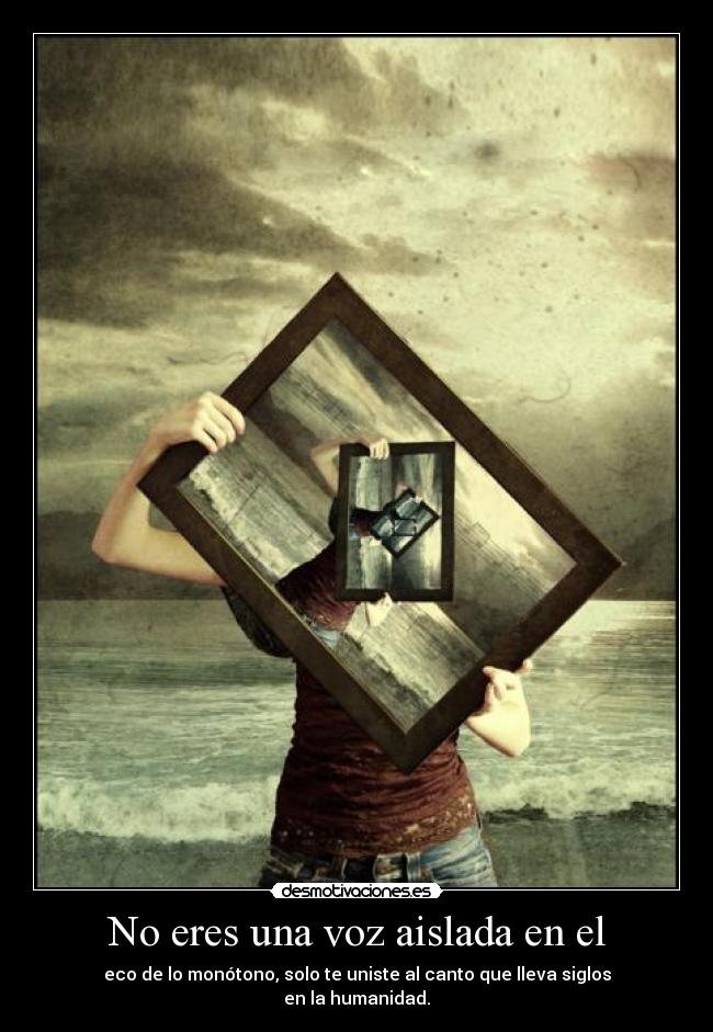 No eres una voz aislada en el - eco de lo monótono, solo te uniste al canto que lleva siglos
en la humanidad.