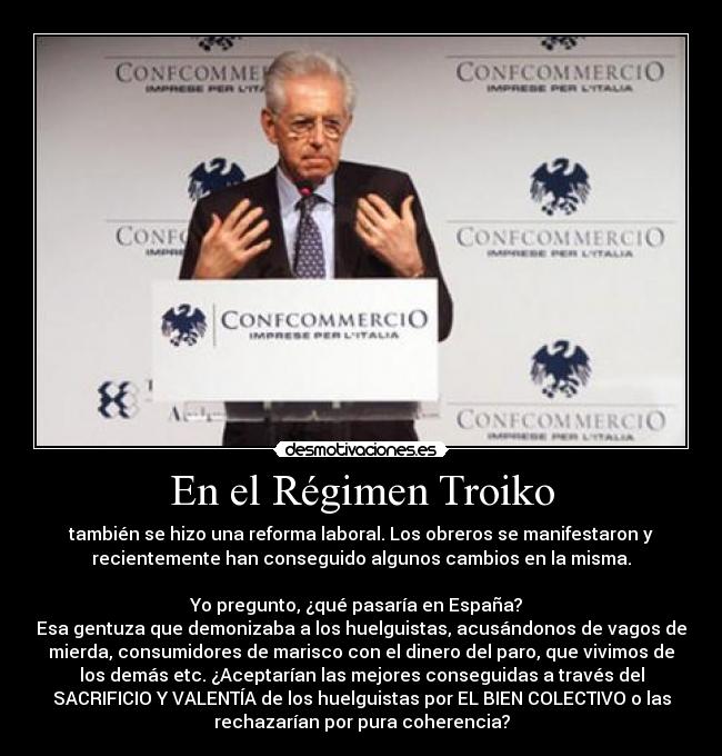 En el Régimen Troiko - también se hizo una reforma laboral. Los obreros se manifestaron y
recientemente han conseguido algunos cambios en la misma.

Yo pregunto, ¿qué pasaría en España?  
Esa gentuza que demonizaba a los huelguistas, acusándonos de vagos de
mierda, consumidores de marisco con el dinero del paro, que vivimos de
los demás etc. ¿Aceptarían las mejores conseguidas a través del
SACRIFICIO Y VALENTÍA de los huelguistas por EL BIEN COLECTIVO o las
rechazarían por pura coherencia?