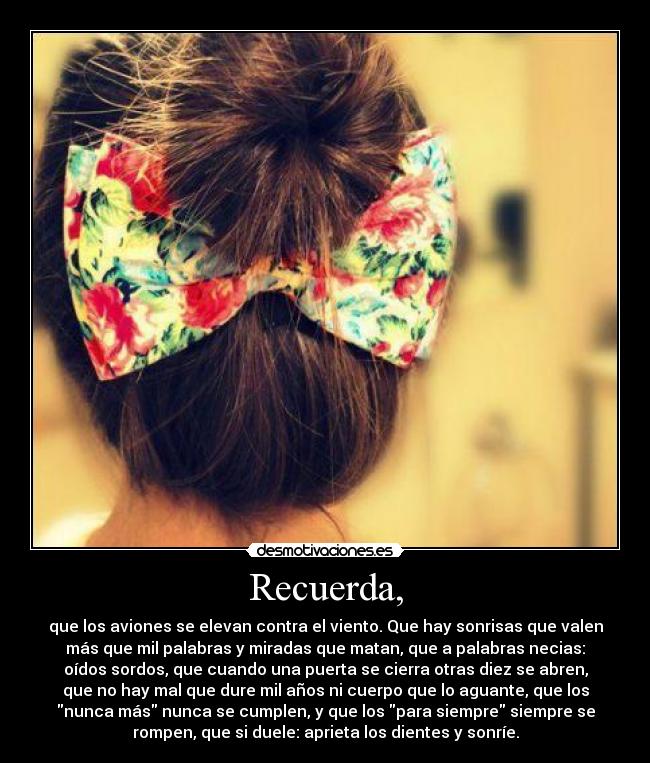 Recuerda, - que los aviones se elevan contra el viento. Que hay sonrisas que valen
más que mil palabras y miradas que matan, que a palabras necias:
oídos sordos, que cuando una puerta se cierra otras diez se abren,
que no hay mal que dure mil años ni cuerpo que lo aguante, que los
nunca más nunca se cumplen, y que los para siempre siempre se
rompen, que si duele: aprieta los dientes y sonríe.