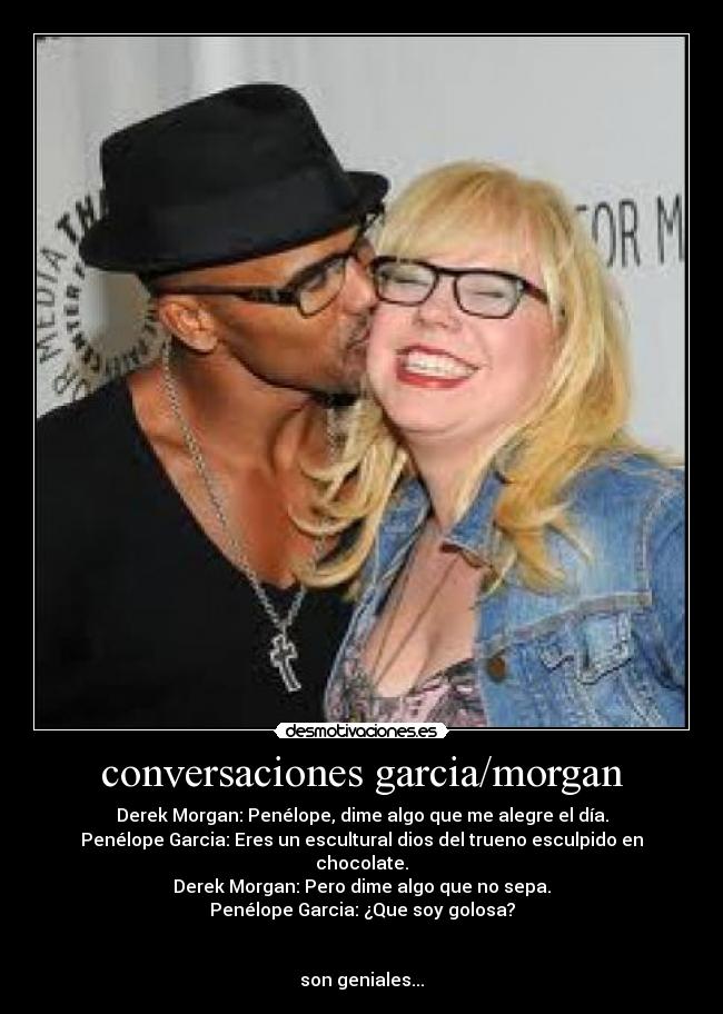 conversaciones garcia/morgan - Derek Morgan: Penélope, dime algo que me alegre el día.
Penélope Garcia: Eres un escultural dios del trueno esculpido en chocolate.
Derek Morgan: Pero dime algo que no sepa.
Penélope Garcia: ¿Que soy golosa?


son geniales...