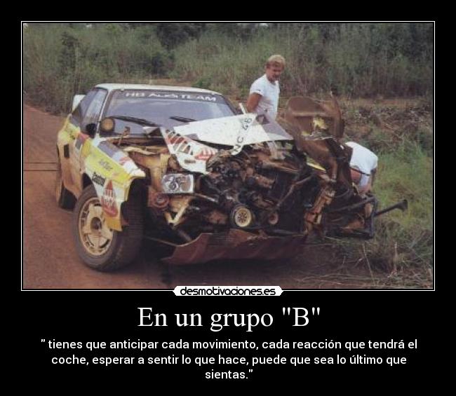 En un grupo B -  tienes que anticipar cada movimiento, cada reacción que tendrá el
coche, esperar a sentir lo que hace, puede que sea lo último que
sientas.