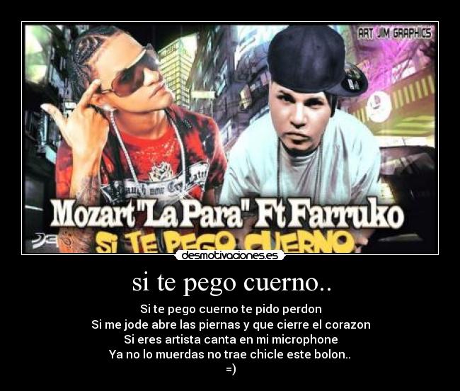 si te pego cuerno.. - Si te pego cuerno te pido perdon
Si me jode abre las piernas y que cierre el corazon
Si eres artista canta en mi microphone
Ya no lo muerdas no trae chicle este bolon..
=)