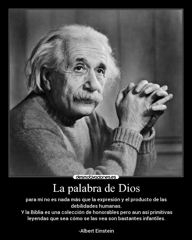 La palabra de Dios - para mí no es nada más que la expresión y el producto de las
debilidades humanas.
Y la Biblia es una colección de honorables pero aun así primitivas
leyendas que sea cómo se las vea son bastantes infantiles.
-Albert Einstein
