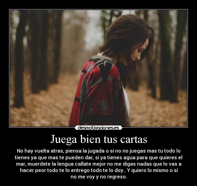 Juega bien tus cartas - No hay vuelta atras, piensa la jugada o si no no juegas mas tu todo lo
tienes ya que mas te pueden dar, si ya tienes agua para que quieres el
mar, muerdete la lengua callate mejor no me digas nadas que lo vas a
hacer peor todo te lo entrego todo te lo doy.. Y quiero lo mismo o si
no me voy y no regreso.