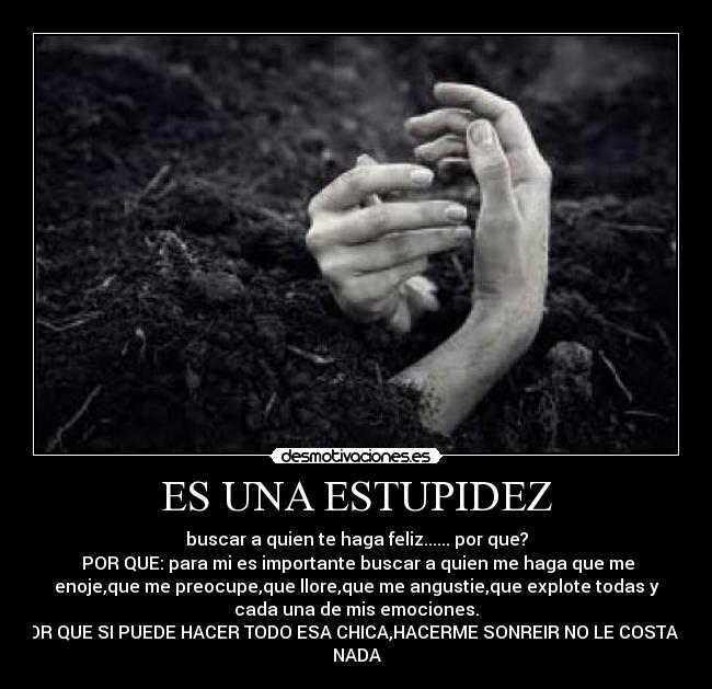 ES UNA ESTUPIDEZ - buscar a quien te haga feliz...... por que?
 POR QUE: para mi es importante buscar a quien me haga que me
enoje,que me preocupe,que llore,que me angustie,que explote todas y
cada una de mis emociones.
 POR QUE SI PUEDE HACER TODO ESA CHICA,HACERME SONREIR NO LE COSTARA
NADA