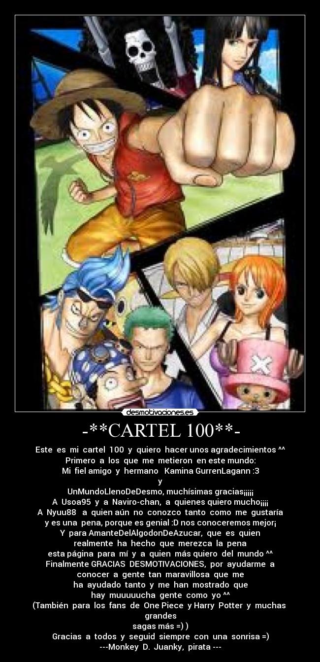 -**CARTEL 100**- - Este es mi cartel 100 y quiero hacer unos agradecimientos ^^
Primero a los que me metieron en este mundo:
Mi fiel amigo y hermano Kamina GurrenLagann :3
y
UnMundoLlenoDeDesmo, muchísimas gracias¡¡¡¡¡
A Usoa95 y a Naviro-chan, a quienes quiero mucho¡¡¡¡
A Nyuu88 a quien aún no conozco tanto como me gustaría
y es una pena, porque es genial :D nos conoceremos mejor¡
Y para AmanteDelAlgodonDeAzucar, que es quien
realmente ha hecho que merezca la pena
esta página para mí y a quien más quiero del mundo ^^
Finalmente GRACIAS DESMOTIVACIONES, por ayudarme a
conocer a gente tan maravillosa que me
ha ayudado tanto y me han mostrado que
hay muuuuucha gente como yo ^^
(También para los fans de One Piece y Harry Potter y muchas grandes
sagas más =) )
Gracias a todos y seguid siempre con una sonrisa =)
---Monkey D. Juanky, pirata ---