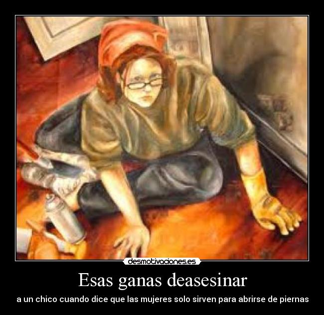 Esas ganas deasesinar - a un chico cuando dice que las mujeres solo sirven para abrirse de piernas