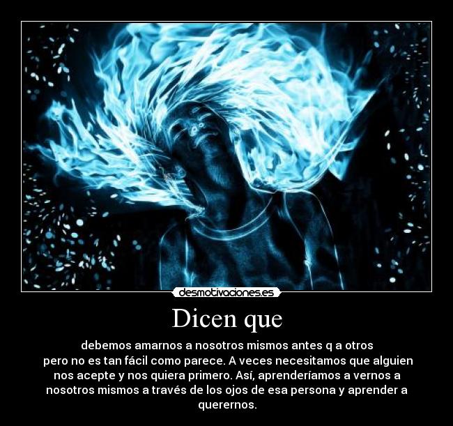 Dicen que - debemos amarnos a nosotros mismos antes q a otros
 pero no es tan fácil como parece. A veces necesitamos que alguien
nos acepte y nos quiera primero. Así, aprenderíamos a vernos a
nosotros mismos a través de los ojos de esa persona y aprender a
querernos.