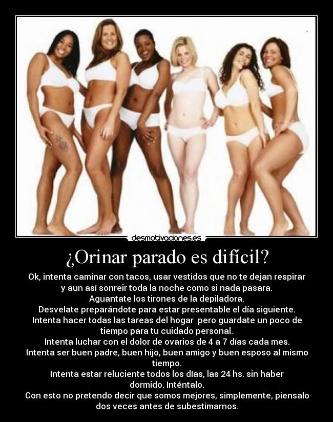 ¿Orinar parado es difícil? - Ok, intenta caminar con tacos, usar vestidos que no te dejan respirar
y aun así sonreir toda la noche como si nada pasara.
Aguantate los tirones de la depiladora.
Desvelate preparándote para estar presentable el día siguiente.
Intenta hacer todas las tareas del hogar pero guardate un poco de
tiempo para tu cuidado personal.
Intenta luchar con el dolor de ovarios de 4 a 7 días cada mes.
Intenta ser buen padre, buen hijo, buen amigo y buen esposo al mismo
tiempo.
Intenta estar reluciente todos los días, las 24 hs. sin haber
dormido. Inténtalo.
Con esto no pretendo decir que somos mejores, simplemente, piensalo
dos veces antes de subestimarnos.