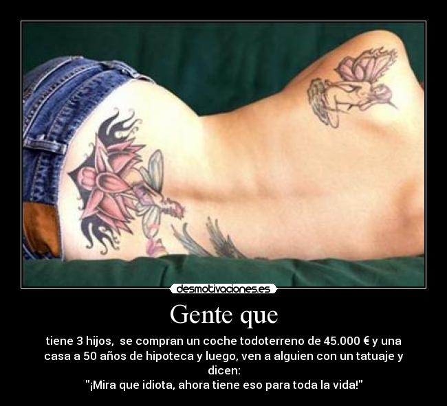 Gente que - tiene 3 hijos, se compran un coche todoterreno de 45.000 € y una
casa a 50 años de hipoteca y luego, ven a alguien con un tatuaje y
dicen:
¡Mira que idiota, ahora tiene eso para toda la vida!