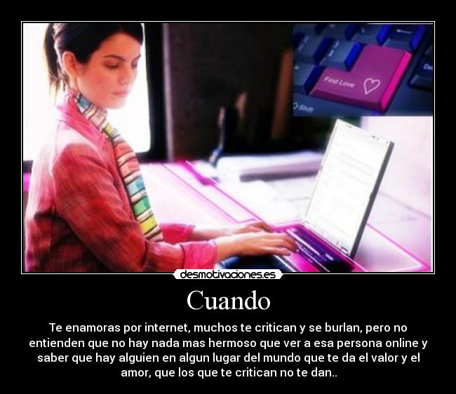 Cuando - Te enamoras por internet, muchos te critican y se burlan, pero no
entienden que no hay nada mas hermoso que ver a esa persona online y
saber que hay alguien en algun lugar del mundo que te da el valor y el
amor, que los que te critican no te dan..